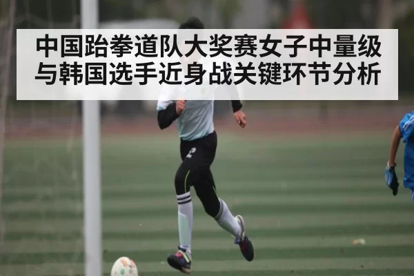 中国跆拳道队大奖赛女子中量级与韩国选手近身战关键环节分析